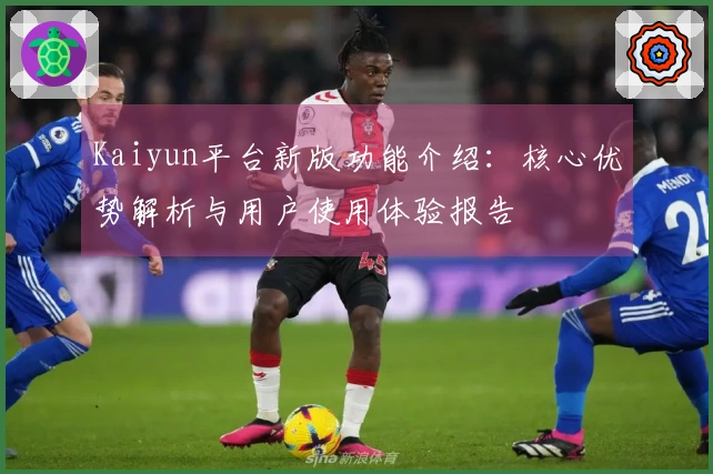 Kaiyun平台新版功能介绍：核心优势解析与用户使用体验报告