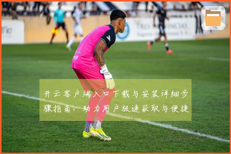 开云客户端入口下载与安装详细步骤指南，助力用户极速获取与便捷访问体验